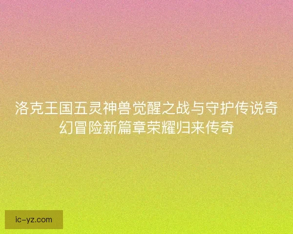 洛克王国五灵神兽觉醒之战与守护传说奇幻冒险新篇章荣耀归来传奇