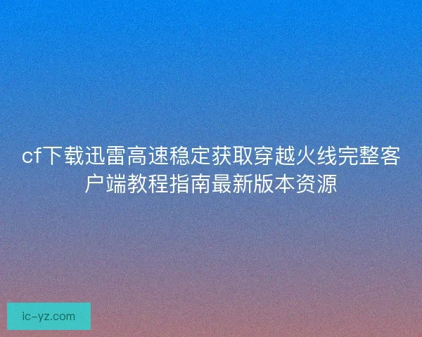 cf下载迅雷高速稳定获取穿越火线完整客户端教程指南最新版本资源