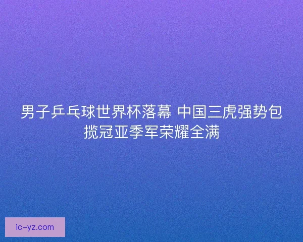 男子乒乓球世界杯落幕 中国三虎强势包揽冠亚季军荣耀全满