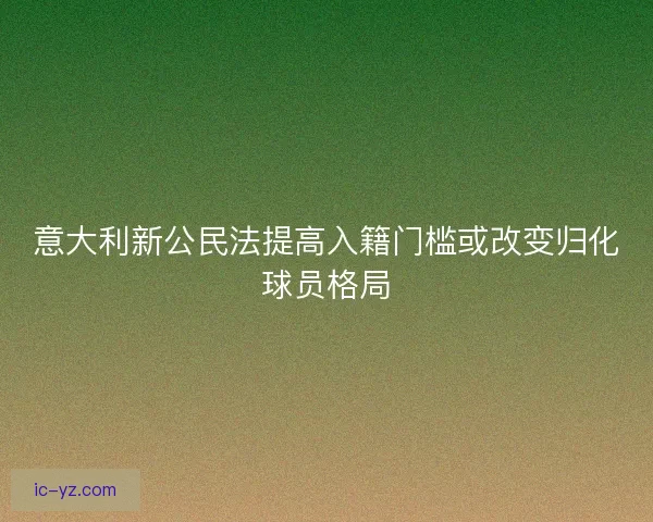 意大利新公民法提高入籍门槛或改变归化球员格局