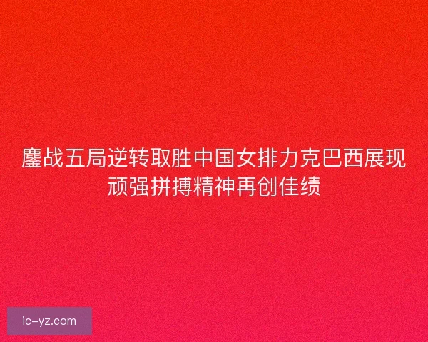 鏖战五局逆转取胜中国女排力克巴西展现顽强拼搏精神再创佳绩