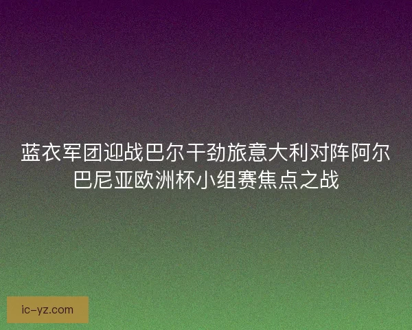 蓝衣军团迎战巴尔干劲旅意大利对阵阿尔巴尼亚欧洲杯小组赛焦点之战