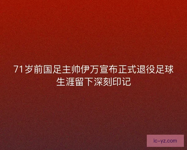 71岁前国足主帅伊万宣布正式退役足球生涯留下深刻印记
