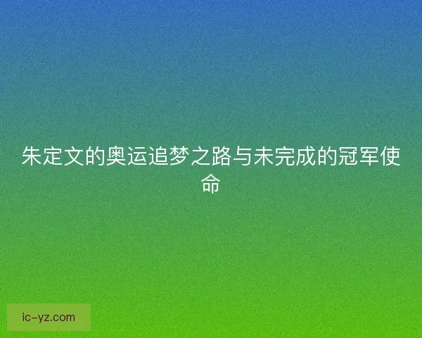 朱定文的奥运追梦之路与未完成的冠军使命