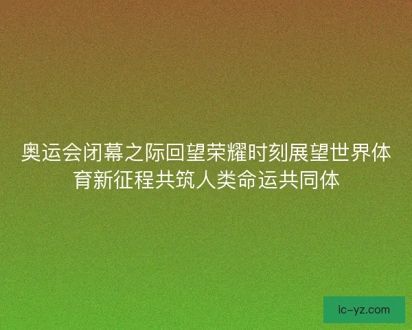 奥运会闭幕之际回望荣耀时刻展望世界体育新征程共筑人类命运共同体
