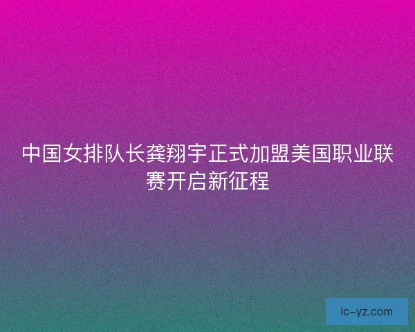 中国女排队长龚翔宇正式加盟美国职业联赛开启新征程