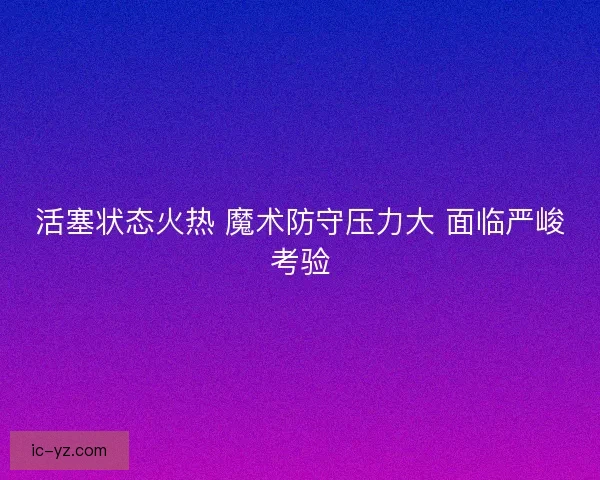 活塞状态火热 魔术防守压力大 面临严峻考验