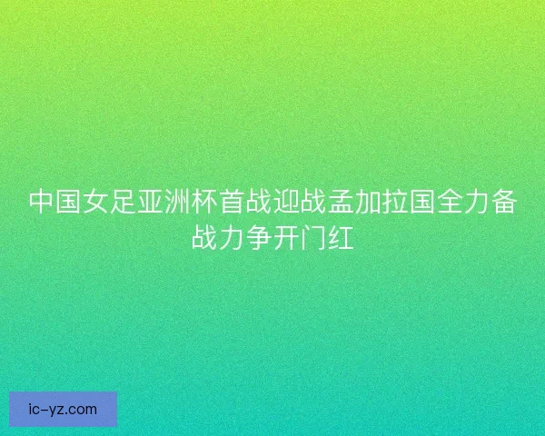 中国女足亚洲杯首战迎战孟加拉国全力备战力争开门红
