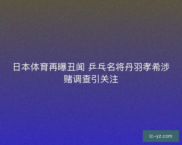 日本体育再曝丑闻 乒乓名将丹羽孝希涉赌调查引关注