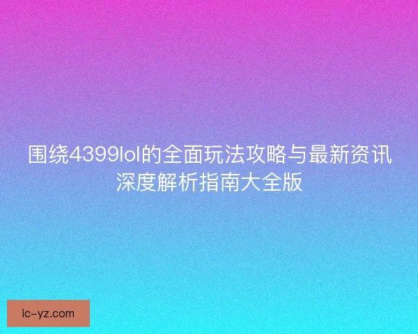 围绕4399lol的全面玩法攻略与最新资讯深度解析指南大全版
