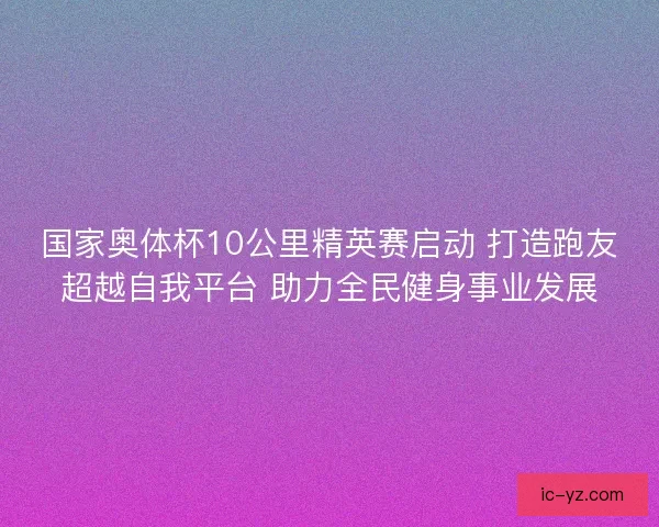 国家奥体杯10公里精英赛启动 打造跑友超越自我平台 助力全民健身事业发展