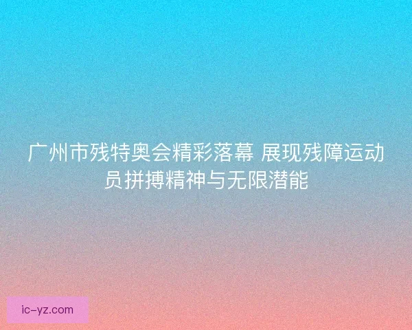 广州市残特奥会精彩落幕 展现残障运动员拼搏精神与无限潜能
