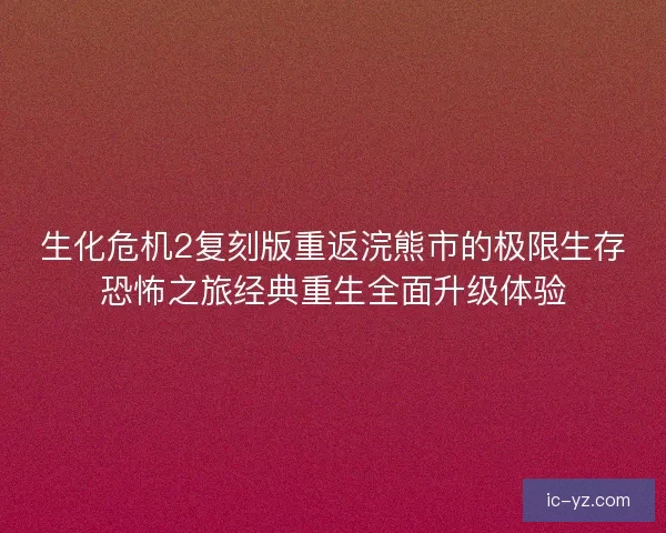 生化危机2复刻版重返浣熊市的极限生存恐怖之旅经典重生全面升级体验
